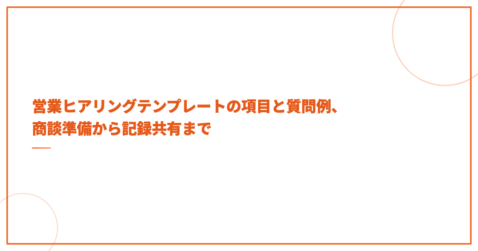 営業ヒアリングテンプレートの項目と質問例、商談準備から記録共有まで